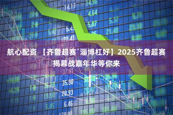 航心配资 【齐鲁超赛˙淄博杠好】2025齐鲁超赛揭幕战嘉年华等你来