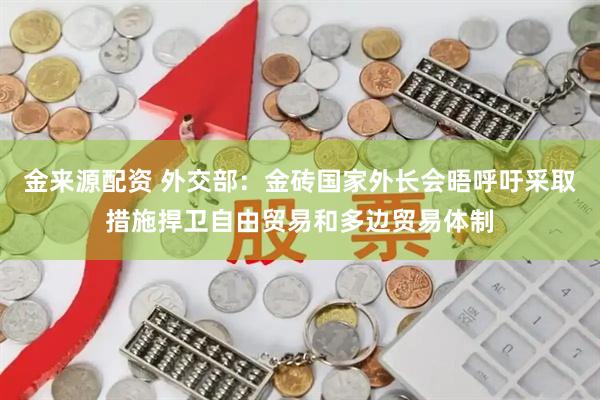 金来源配资 外交部：金砖国家外长会晤呼吁采取措施捍卫自由贸易和多边贸易体制