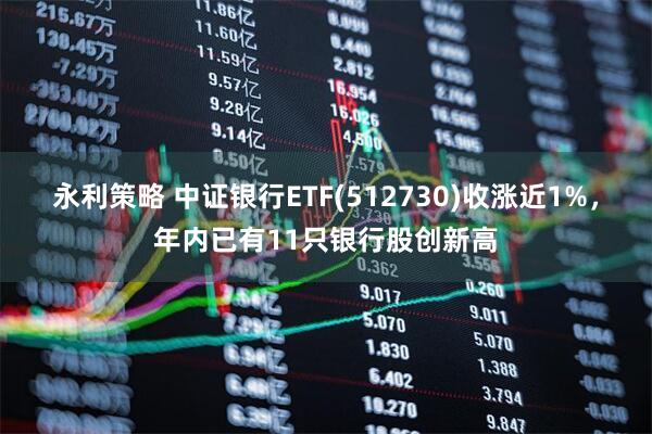 永利策略 中证银行ETF(512730)收涨近1%，年内已有11只银行股创新高