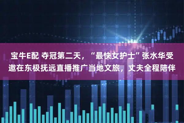宝牛E配 夺冠第二天，“最快女护士”张水华受邀在东极抚远直播推广当地文旅，丈夫全程陪伴
